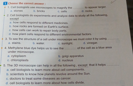 Choose the correct answer :
1. Cell biologists use microscopes to magnify the _to appear larger.
a. stones b. bricks c. cells d. rocks
2. Cell biologists do experiments and analyze data to study all the following,
except
a. how cells respond to different medicines.
b. how rocks are formed on Earth's surface.
c. how cells can work to repair body parts.
d. how plant cells respond to different environmental factors.
3. To see the structure of a cell under microscope we must color it by using_
a. stains. b. water. c. sunlight. d. vinegar.
4. Methylene blue dye helps us to see the _of the cell as a blue area
under microscope.
a. cytoplasm b. golgi apparatus
c. chloroplasts d. nucleus
5. The 3D microscope can help in all the following , except that it helps_
a. cell biologists to learn more about cell components.
b. scientists to know how planets revolve around the Sun.
c. doctors to treat some diseases as cancer.
d. cell biologists to learn more about how cells divide.