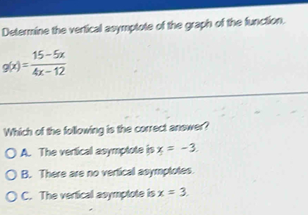 Determine the vertical asymptote of the graph of the function.
g(x)= (15-5x)/4x-12 
Which of the following is the correct answer?
A. The vertical asymptote is x=-3.
B. There are no vertical asymptotes.
C. The vertical asymptote is x=3.