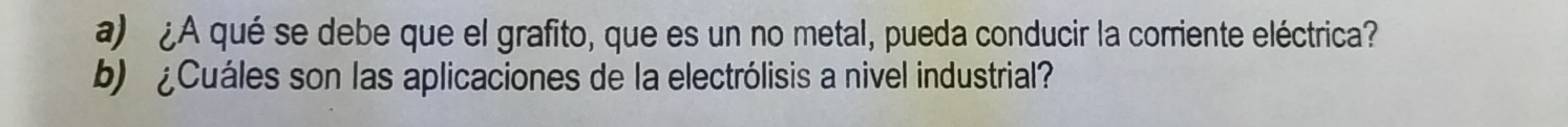 ¿A qué se debe que el grafito, que es un no metal, pueda conducir la corriente eléctrica? 
b) ¿Cuáles son las aplicaciones de la electrólisis a nivel industrial?