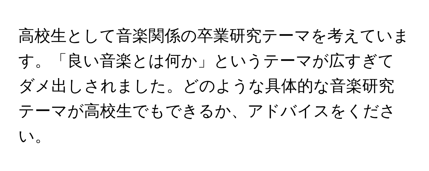 高校生として音楽関係の卒業研究テーマを考えています。「良い音楽とは何か」というテーマが広すぎてダメ出しされました。どのような具体的な音楽研究テーマが高校生でもできるか、アドバイスをください。