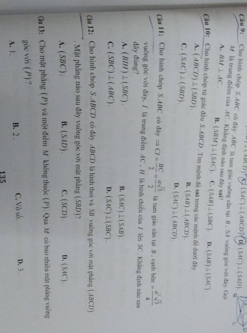 BCD (SAC)⊥ (ABCD)(D)(SAC)⊥ (SAD).
Cầu 9: Cho hình chóp S.ABC có đây ABC là tam giác vuỡng cân tại B , SA vuông góc với đây. Gọi
Mô là trung điểm của AC . Khẳng định nào sau đây sai?
A. BM⊥ AC. B. (SBM)⊥ (SAC). C. (SAB)⊥ (SBC). D. (SAB)⊥ (SAC).
Câu 10: Cho hình chóp tứ giác đều S.ABCD . Tim mệnh đề sai trong các mệnh đề dưới đây
A. (ABCD)⊥ (SBD).
C. (SAC)⊥ (SBD).
B. (SAB)⊥ (ABCD).
D. (SAC)⊥ (ABCD).
Câu 11: Cho hình chóp S.ABC có dayRightarrow CI= BC/2 = asqrt(3)/2  là tam giác cân tại B , cạnh ben= a^2sqrt(3)/4 
vuống góc với đáy, 1 là trung điểm AC , H là hình chiếu của 7 lên SC . Khãng định nào sau
đây đúng?
A. (BIH)⊥ (SBC). B. (SAC)⊥ (SAB).
C. (SBC)⊥ (ABC). D. (SAC)⊥ (SBC).
Câu 12: Cho hình chóp S.ABCD có đáy ABCD là hình thoi và SB vuông góc với mặt phẳng (ABCD)
. Mặt phẳng nào sau đây vuông góc với mặt phẳng (SBD)?
B.
A. (SBC). (SAD). C. (S CD). D. (SAC ).
Câu 13: Cho mặt phẳng (P) và một điểm Mỹ không thuộc (P). Qua Mỹcó bao nhiêu mặt phăng vuông
góc với (P)?
A. 1.
B. 2 . C. Vô số. D. 3 .
135