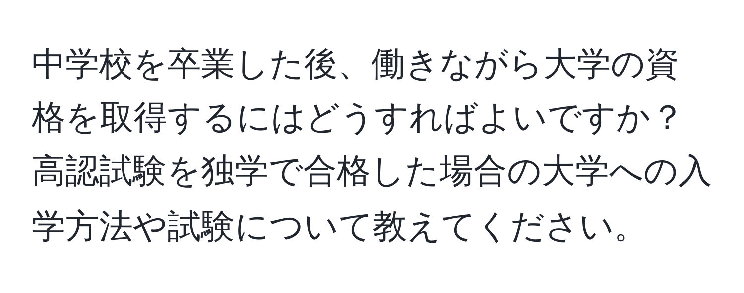 中学校を卒業した後、働きながら大学の資格を取得するにはどうすればよいですか？高認試験を独学で合格した場合の大学への入学方法や試験について教えてください。