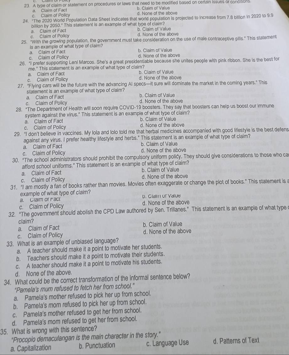 A type of claim or statement on procedures or laws that need to be modified based on certain issues or conditions.
a. Claim of Fact b. Claim of Value
c. Claim of Policy d. None of the above
24. “The 2020 World Population Data Sheet indicates that world population is projected to increase from 7.8 billion in 2020 to 9.9
billion by 2050." This statement is an example of what type of claim?
a. Claim of Fact b. Claim of Value
c. Claim of Policy d. None of the above
25. "With the growing population, the government must take consideration on the use of male contraceptive pills." This statement
is an example of what type of claim?
a. Claim of Fact b. Claim of Value
c. Claim of Policy d. None of the above
26. “I prefer supporting Leni Marcos. She’s a great presidentiable because she unites people with pink ribbon. She is the best for
me." This statement is an example of what type of claim?
a. Claim of Fact b. Claim of Value
c. Claim of Policy d. None of the above
27. "Flying cars will be the future with the advancing AI specs—it sure will dominate the market in the coming years." This
statement is an example of what type of claim?
a. Claim of Fact b. Claim of Value
c. Claim of Policy d. None of the above
28. "The Department of Health will soon require COVID-19 boosters. They say that boosters can help us boost our immune
system against the virus." This statement is an example of what type of claim?
a. Claim of Fact b. Claim of Value
c. Claim of Policy d. None of the above
29. “I don’t believe in vaccines. My lola and lolo told me that herbal medicines accompanied with good lifestyle is the best defens
against any virus. I prefer healthy lifestyle and herbs." This statement is an example of what type of claim?
a. Claim of Fact b. Claim of Value
c. Claim of Policy d. None of the above
30. “The school administrators should prohibit the compulsory uniform policy. They should give considerations to those who ca
afford school uniforms." This statement is an example of what type of claim?
a. Claim of Fact b. Claim of Value
c. Claim of Policy d. None of the above
31. “I am mostly a fan of books rather than movies. Movies often exaggerate or change the plot of books.” This statement is a
example of what type of claim?
a. Claim or Fact b. Claim of Value
c. Claim of Policy d. None of the above
32. “The government should abolish the CPD Law authored by Sen. Trillanes.” This statement is an example of what type 
claim?
a. Claim of Fact b. Claim of Value
c. Claim of Policy d. None of the above
33. What is an example of unbiased language?
a. A teacher should make it a point to motivate her students.
b. Teachers should make it a point to motivate their students.
c. A teacher should make it a point to motivate his students.
d. None of the above.
34. What could be the correct transformation of the informal sentence below?
“Pamela's mum refused to fetch her from school.”
a. Pamela's mother refused to pick her up from school.
b. Pamela's mom refused to pick her up from school.
c. Pamela's mother refused to get her from school.
d. Pamela's mom refused to get her from school.
35. What is wrong with this sentence?
“Procopio demaculangan is the main character in the story.”
a. Capitalization b. Punctuation c. Language Use d. Patterns of Text