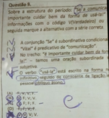 Sobre a estrutura do período: ("Se a comunica
importante culdar bem da forma de usá-la!"
informações com o código V(Verdadeiro) ou
seguida marque a alternativa com a série correta.
A conjunção "Se" é subordinativa condicional
"Vital" é predicativo de "comunicação".
No trecho: "é importante culdar bem da for
la!" - temos uma oração subordinada s
subjetiva.
O verbo:("usá-la") está escrito na forma ni
infinitivo seguido de consoante de ligação e
pessoal|obliguo âtono
(A) F, V, V; F.
BF; V; V.
( ) (△F; F; F._
(D) F; F; V; F.
⑲ V; V.