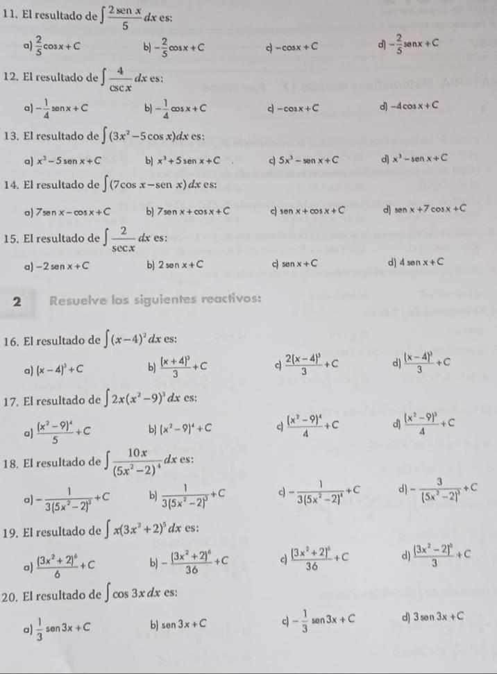 1 1. El resultado de ∈t  2sen x/5 dx es:
a)  2/5 cos x+C b) - 2/5 cos x+C c -cos x+C d) - 2/5 senx+C
12. El resultado de ∈t  4/csc x dx es:
a) - 1/4 senx+C b) - 1/4 cos x+C c -cos x+C d) -4cos x+C
13. El resultado de ∈t (3x^2-5cos x)dx es:
a) x^3-5sen x+C b x^3+5sen x+C c 5x^3-senx+C d) x^3-senx+C
14. El resultado de ∈t (7cos x-senxendpmatrix dx es:
a) 7sen x-cos x+C b] 7sen x+cos x+C c) sen x+cos x+C d) sen x+7cos x+C
15. El resultado de ∈t  2/sec x dx es:
a) -2sen x+C b) 2senx+C c) sen x+C d) 4senx+C
2 Resuelve los siguientes reactivos:
16. El resultado de ∈t (x-4)^2 d: x es:
a) (x-4)^3+C b) frac (x+4)^33+C c frac 2(x-4)^33+C d) frac (x-4)^33+C
17. El resultado de ∈t 2x(x^2-9)^3dx cs:
a frac (x^2-9)^45+C b) (x^2-9)^4+C c frac (x^2-9)^44+C d) frac (x^2-9)^34+C
18. El resultado de ∈t frac 10x(5x^2-2)^4dx es:
a) -frac 13(5x^2-2)^3+C b) frac 13(5x^2-2)^3+C c -frac 13(5x^2-2)^4+C d) -frac 3(5x^2-2)^3+C
19. El resultado de ∈t x(3x^2+2)^5dx es:
a) frac (3x^2+2)^66+C b) -frac (3x^2+2)^636+C c frac (3x^2+2)^636+C d) frac (3x^2-2)^53+C
20. El resultado de ∈t cos 3xdx es:
a)  1/3 sen 3x+C b) sen 3x+C c) - 1/3 sen 3x+C d) 3sen 3x+C