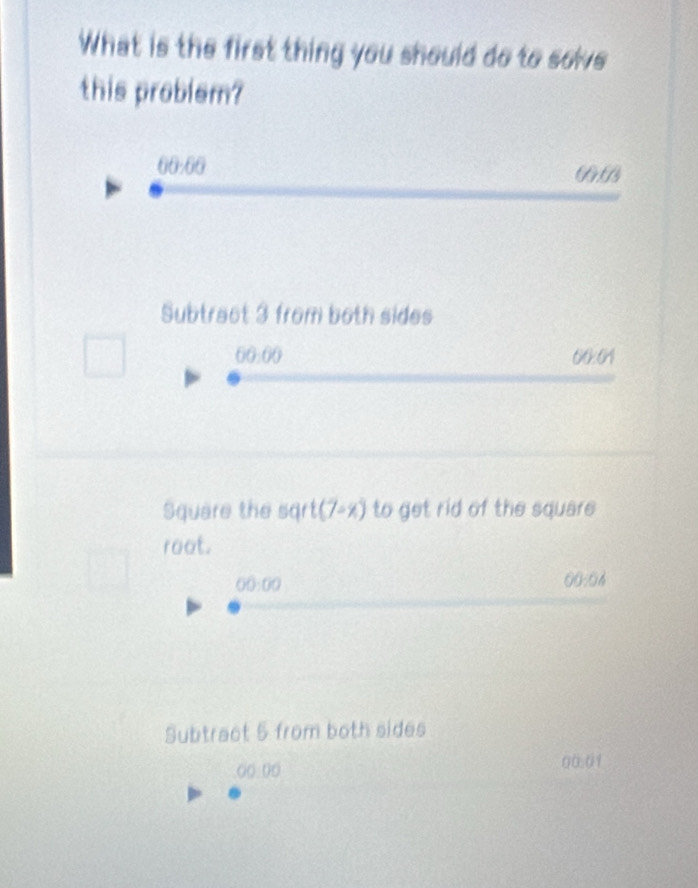 What is the first thing you should do to sowe
this problem?
00:00 
( t/3 
Subtract 3 from both sides
60.00 00:01
Square the sqrt (7-x) to get rid of the square
root.
00:00
00:04
Subtract 5 from both sides
((:00 00.01