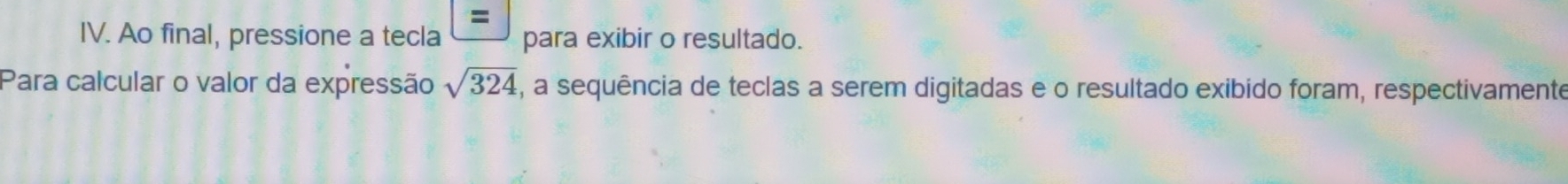 = 
IV. Ao final, pressione a tecla para exibir o resultado. 
Para calcular o valor da expressão sqrt(324) , a sequência de teclas a serem digitadas e o resultado exibido foram, respectivamente