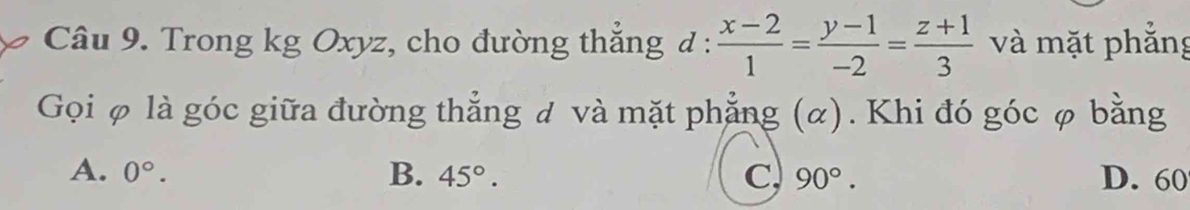 Trong kg Oxyz, cho đường thắng d :  (x-2)/1 = (y-1)/-2 = (z+1)/3  và mặt phẳng
Gọi φ là góc giữa đường thẳng đ và mặt phẳng (α). Khi đó góc φ bằng
A. 0°. B. 45°. C 90°. D. 60