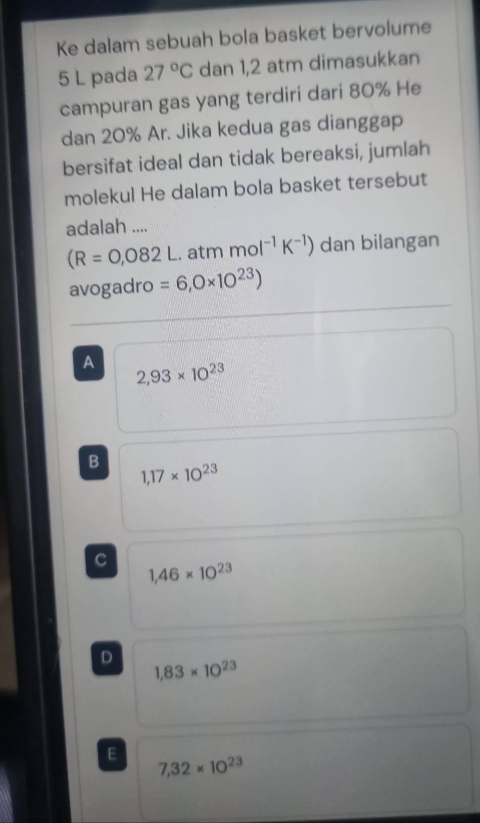 Ke dalam sebuah bola basket bervolume
5 L pada 27°C dan 1,2 atm dimasukkan
campuran gas yang terdiri dari 80% He
dan 20% Ar. Jika kedua gas dianggap
bersifat ideal dan tidak bereaksi, jumlah
molekul He dalam bola basket tersebut
adalah ....
(R=0,082L. atm mol^(-1)K^(-1)) dan bilangan
avogadro =6,0* 10^(23))
A 2,93* 10^(23)
B 1,17* 10^(23)
C
1,46* 10^(23)
D
1,83* 10^(23)
E 7,32* 10^(23)