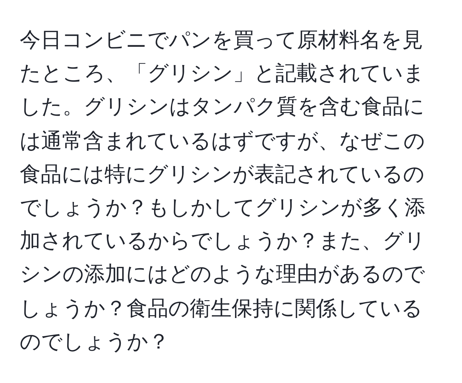 今日コンビニでパンを買って原材料名を見たところ、「グリシン」と記載されていました。グリシンはタンパク質を含む食品には通常含まれているはずですが、なぜこの食品には特にグリシンが表記されているのでしょうか？もしかしてグリシンが多く添加されているからでしょうか？また、グリシンの添加にはどのような理由があるのでしょうか？食品の衛生保持に関係しているのでしょうか？