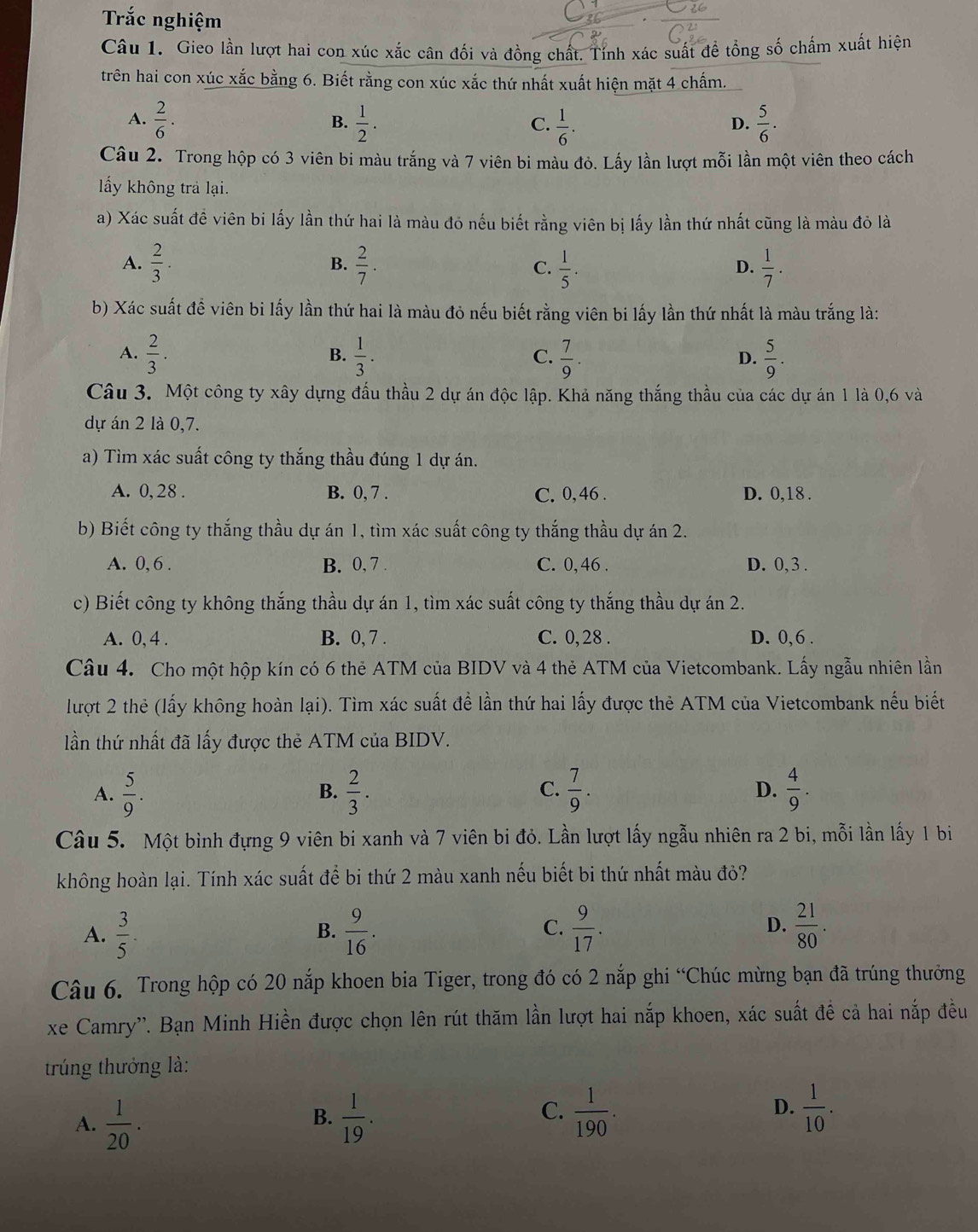 Tắc nghiệm
Câu 1. Gieo lần lượt hai con xúc xắc cân đối và đồng chất. Tính xác suất đề tổng số chấm xuất hiện
trên hai con xúc xắc bằng 6. Biết rằng con xúc xắc thứ nhất xuất hiện mặt 4 chấm.
A.  2/6 .  1/2 .  1/6 .  5/6 .
B.
C.
D.
Câu 2. Trong hộp có 3 viên bi màu trắng và 7 viên bi màu đỏ. Lấy lần lượt mỗi lần một viên theo cách
lấy không trả lại.
a) Xác suất đề viên bi lấy lần thứ hai là màu đỏ nếu biết rằng viên bị lấy lần thứ nhất cũng là màu đỏ là
A.  2/3 .  2/7 . C.  1/5 .  1/7 .
B.
D.
b) Xác suất để viên bi lấy lần thứ hai là màu đỏ nếu biết rằng viên bi lấy lần thứ nhất là màu trắng là:
A.  2/3 .  1/3 .  7/9 .  5/9 .
B.
C.
D.
Câu 3. Một công ty xây dựng đấu thầu 2 dự án độc lập. Khả năng thắng thầu của các dự án 1 là 0,6 và
dự án 2 là 0,7.
a) Tìm xác suất công ty thắng thầu đúng 1 dự án.
A. 0,28 . B. 0, 7 . C. 0, 46 . D. 0,18 .
b) Biết công ty thắng thầu dự án 1, tìm xác suất công ty thắng thầu dự án 2.
A. 0,6 . B. 0, 7 C. 0,46 . D. 0, 3 .
c) Biết công ty không thắng thầu dự án 1, tìm xác suất công ty thắng thầu dự án 2.
A. 0, 4 . B. 0, 7 . C. 0, 28 . D. 0, 6 .
Câu 4. Cho một hộp kín có 6 thẻ ATM của BIDV và 4 thẻ ATM của Vietcombank. Lấy ngẫu nhiên lần
lượt 2 thẻ (lấy không hoàn lại). Tìm xác suất để lần thứ hai lấy được thẻ ATM của Vietcombank nếu biết
lần thứ nhất đã lấy được thẻ ATM của BIDV.
A.  5/9 .  2/3 .  7/9 . D.  4/9 .
B.
C.
Câu 5. Một bình đựng 9 viên bi xanh và 7 viên bi đỏ. Lần lượt lấy ngẫu nhiên ra 2 bi, mỗi lần lấy 1 bi
không hoàn lại. Tính xác suất để bi thứ 2 màu xanh nếu biết bi thứ nhất màu đỏ?
A.  3/5 .  9/16 .  9/17 . D.  21/80 .
B.
C.
Câu 6. Trong hộp có 20 nắp khoen bia Tiger, trong đó có 2 nắp ghi “Chúc mừng bạn đã trúng thưởng
xe Camry''. Bạn Minh Hiền được chọn lên rút thăm lần lượt hai nắp khoen, xác suất đề cả hai nắp đều
trúng thưởng là:
C.
A.  1/20 .  1/19 .  1/190 . D.  1/10 .
B.