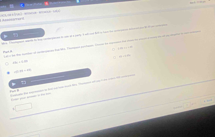 Clever | Portal Student Hömé | No
ATICS, GR B (FULL) − RITENOUR - RITENOUR − 5.6(A) Nov B - 11:59 pm
3 Assessment
Mrs. Thompson wants to buy centerpieces to use at a party. It will cost $49 to have the centerpieces delivered plus $0.89 per centerpiece
Let c be the number of centerpieces that Mrs. Thompson purchases. Choose the expression that shows the amount of money she will pay allogether for each centerpince
0.89+c+49
Part A
49+0.89c
49c+0.89
c(0.89+49)
Evaluate the expression to find out how much Mrs. Thompson will pay if she orders 400 centerpieces
Part B
Enter your answer in the box.
of 1 1
$
Question 4 Back