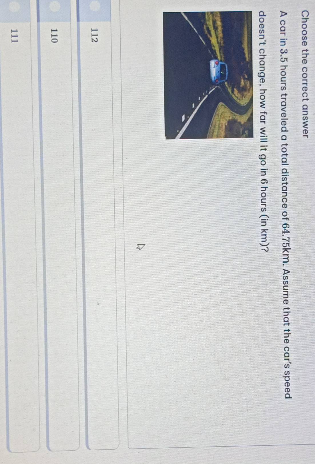 Choose the correct answer
A car in 3.5 hours traveled a total distance of 64.75km. Assume that the car's speed
doesn't change, how far will it go in 6 hours (in km)?
112
110
111