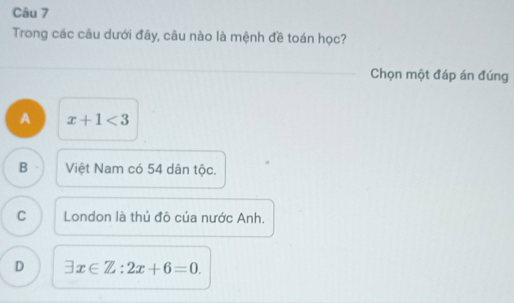 Trong các câu dưới đây, câu nào là mệnh đề toán học?
Chọn một đáp án đúng
A x+1<3</tex>
B Việt Nam có 54 dân tộc.
C London là thủ đô của nước Anh.
D
exists x∈ Z:2x+6=0.