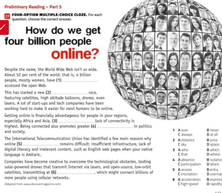 Preliminary Reading - Part 5
27 FOUR-OPTION MULTIPLE-CHOICE CLOZE. For each
question, choose the correct answer.
How do we get
four billion people
online?
Despite the name, the World Wide Web isn’t so wide.
About 52 per cent of the world, that is, 4 billion
people, mostly women, have (1)_
accessed the open Web.
This has started a new (2) _race,
featuring satellites, high altitude balloons, drones, eve
lasers. A lot of start-ups and tech companies have bee
working hard to make it easier for most humans to be 
Getting online is financially advantageous for people in
especially Africa and Asia, (3)_ lack of connectivity is
highest. Being connected also promotes greater (4)_ 
and society. er
C always D at all
The International Telecommunication Union has identified a few main reasons why 2 A distance B zone
online (5)_ remains difficult: insufficient infrastructure, lack of C sky D space
digital literacy and irrelevant content, such as English web pages when your native 3 A who B which
language is Amharic. C that D where
Companies have become creative to overcome the technological obstacles, testing 4 A absence C participation D share B isolatio
solar-powered drones that transmit Internet via lasers, and open-source, low-orbit B entry
satellites, transmitting at (6) _, which might connect billions of 5 A access C inscription D usernar
more people using cellular networks. 6 A acceleration B express
(Adapted from www.discovermagazine.com) C high speed D rapidity