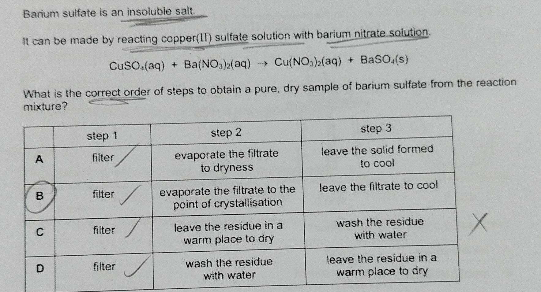 Barium sulfate is an insoluble salt. 
It can be made by reacting copper(I1) sulfate solution with barium nitrate solution.
CuSO_4(aq)+Ba(NO_3)_2(aq)to Cu(NO_3)_2(aq)+BaSO_4(s)
What is the correct order of steps to obtain a pure, dry sample of barium sulfate from the reaction 
e?