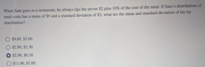 When Sam goes to a restaurant, he always tips the server $2 plus 10% of the cost of the meal. If Sam’s distribution of
meal costs has a mean of $9 and a standard deviation of $3, what are the mean and standard deviation of his tip
distribution?
$9.00, $3.00
$2.90, $2.30
$2.90, $0.30
$11.00, $2.00