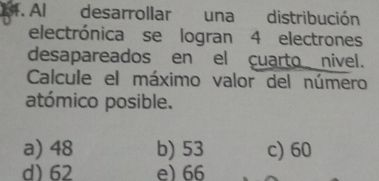 Al desarrollar una distribución
electrónica se logran 4 electrones
desapareados en el cuarto nivel.
Calcule el máximo valor del número
atómico posible.
a) 48 b) 53 c) 60
d) 62 e) 66