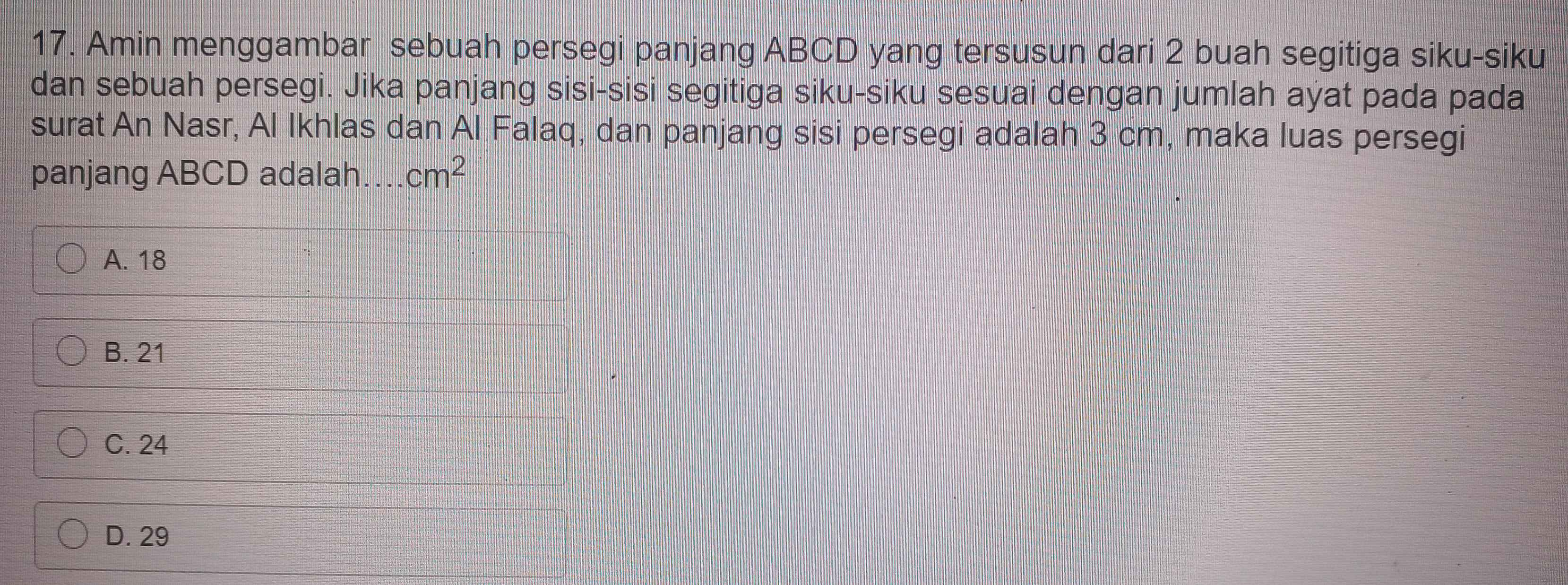 Amin menggambar sebuah persegi panjang ABCD yang tersusun dari 2 buah segitiga siku-siku
dan sebuah persegi. Jika panjang sisi-sisi segitiga siku-siku sesuai dengan jumlah ayat pada pada
surat An Nasr, Al Ikhlas dan Al Falaq, dan panjang sisi persegi adalah 3 cm, maka luas persegi
panjang ABCD adalah cm^2
A. 18
B. 21
C. 24
D. 29