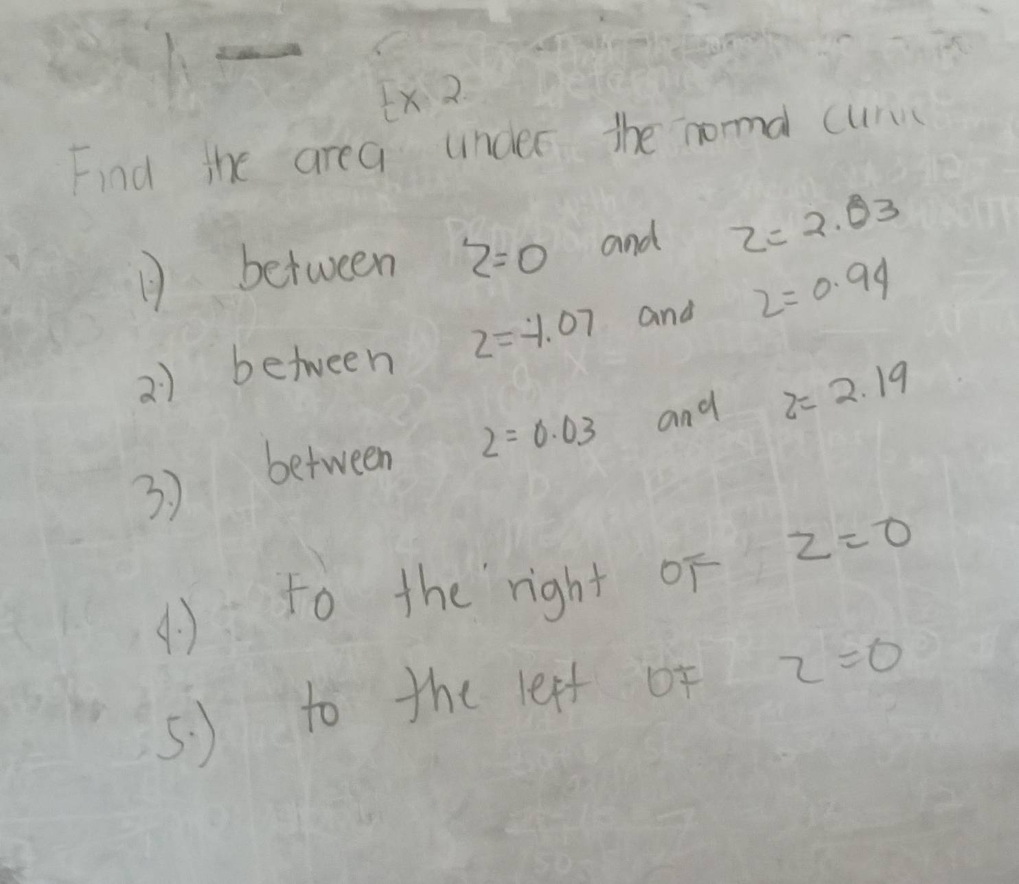 Ex 2 
Find the area under the noa cur 
1 between z=0 and z=2.03
2) between z=-1.07 and 2=0.94
2=0.03 and z=2.19
3 ) between
z=0
() to the `right oF 
5. ) to the leff of z=0