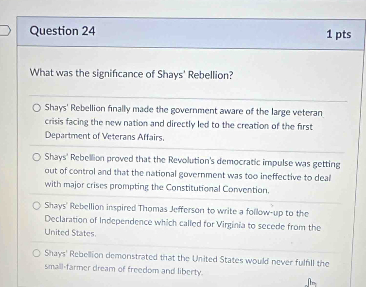 What was the signifcance of Shays' Rebellion?
Shays' Rebellion finally made the government aware of the large veteran
crisis facing the new nation and directly led to the creation of the first
Department of Veterans Affairs.
Shays' Rebellion proved that the Revolution's democratic impulse was getting
out of control and that the national government was too ineffective to deal
with major crises prompting the Constitutional Convention.
Shays' Rebellion inspired Thomas Jefferson to write a follow-up to the
Declaration of Independence which called for Virginia to secede from the
United States.
Shays' Rebellion demonstrated that the United States would never fulfill the
small-farmer dream of freedom and liberty.