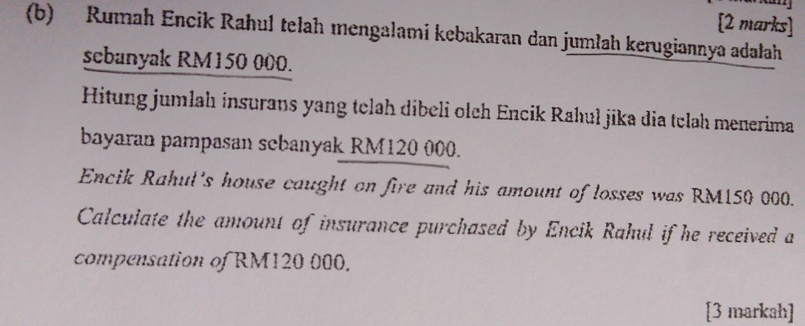 Rumah Encik Rahul telah mengalami kebakaran dan jumlah kerugiannya adałah 
sebanyak RM150 000. 
Hitung jumlah insurans yang telah dibeli olch Encik Rahul jika dia tclah menerima 
bayaran pampasan scbanyak RM120 000. 
Encik Rahul's house caught on fire and his amount of losses was RM150 000. 
Calculate the amount of insurance purchased by Encik Rahul if he received a 
compensation of RM120 000. 
[3 markah]