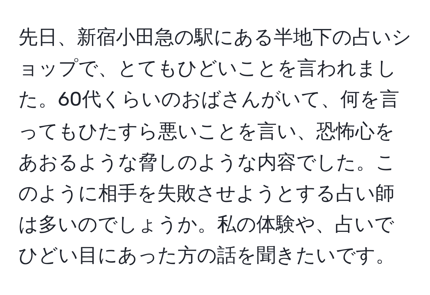 先日、新宿小田急の駅にある半地下の占いショップで、とてもひどいことを言われました。60代くらいのおばさんがいて、何を言ってもひたすら悪いことを言い、恐怖心をあおるような脅しのような内容でした。このように相手を失敗させようとする占い師は多いのでしょうか。私の体験や、占いでひどい目にあった方の話を聞きたいです。