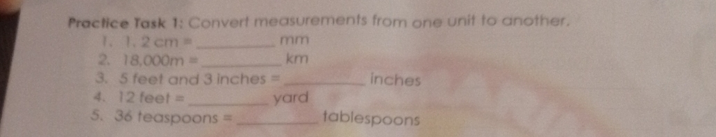 Practice Task 1: Convert measurements from one unit to another. 
1. 1.2cm= _ mm
2. 7 18,000m= _ km
3. 5 feet and 3 inches = _ inches
4. 12 fe et= _ yard
5. 36 teaspoons = _ tablespoons