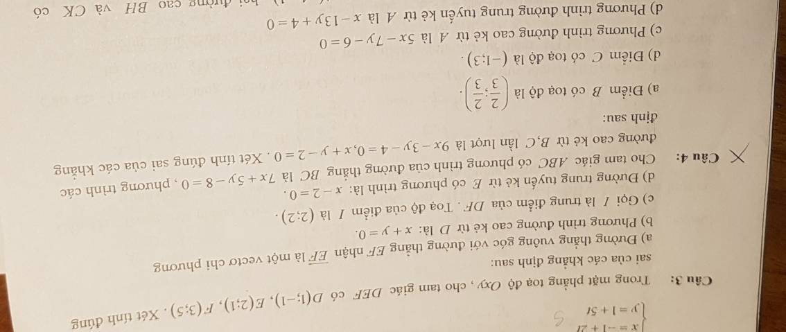 beginarrayl x=-1+2t y=1+5tendarray.
Câu 3: Trong mặt phẳng toạ độ Oxy , cho tam giác DEF có D(1;-1), E(2;1), F(3;5). Xét tính đúng 
sai của các khẳng định sau: 
a) Đường thẳng vuông góc với đường thẳng EF nhận overline EF là một vectơ chi phương 
b) Phương trình đường cao kẻ từ D là: x+y=0. 
c) Gọi / là trung điểm của DF. Toạ độ của điểm / là (2;2). 
d) Đường trung tuyến kẻ từ E có phương trình là: x-2=0. 
Câu 4: Cho tam giác ABC có phương trình của đường thắng BC là 7x+5y-8=0 , phương trình các 
đường cao kẻ từ B,C lần lượt là 9x-3y-4=0, x+y-2=0. Xét tính đúng sai của các khẳng 
định sau: 
a) Điểm B có toạ độ là ( 2/3 ; 2/3 ). 
d) Điểm C có toạ độ là (-1;3). 
c) Phương trình đường cao kẻ từ A là 5x-7y-6=0
d) Phương trình đường trung tuyến kẻ từ A là x-13y+4=0
hi đường cao BH và CK có