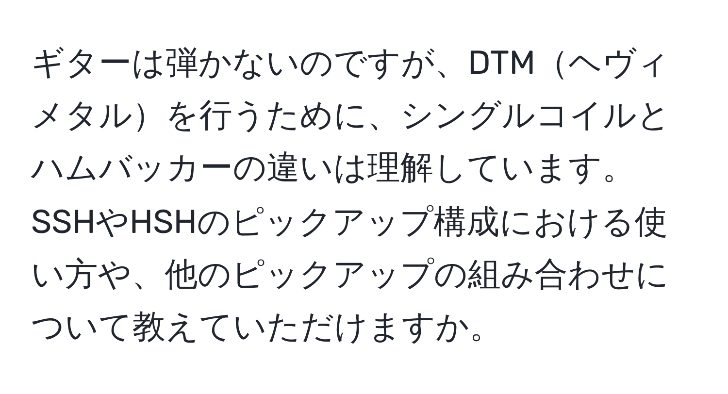 ギターは弾かないのですが、DTMヘヴィメタルを行うために、シングルコイルとハムバッカーの違いは理解しています。SSHやHSHのピックアップ構成における使い方や、他のピックアップの組み合わせについて教えていただけますか。