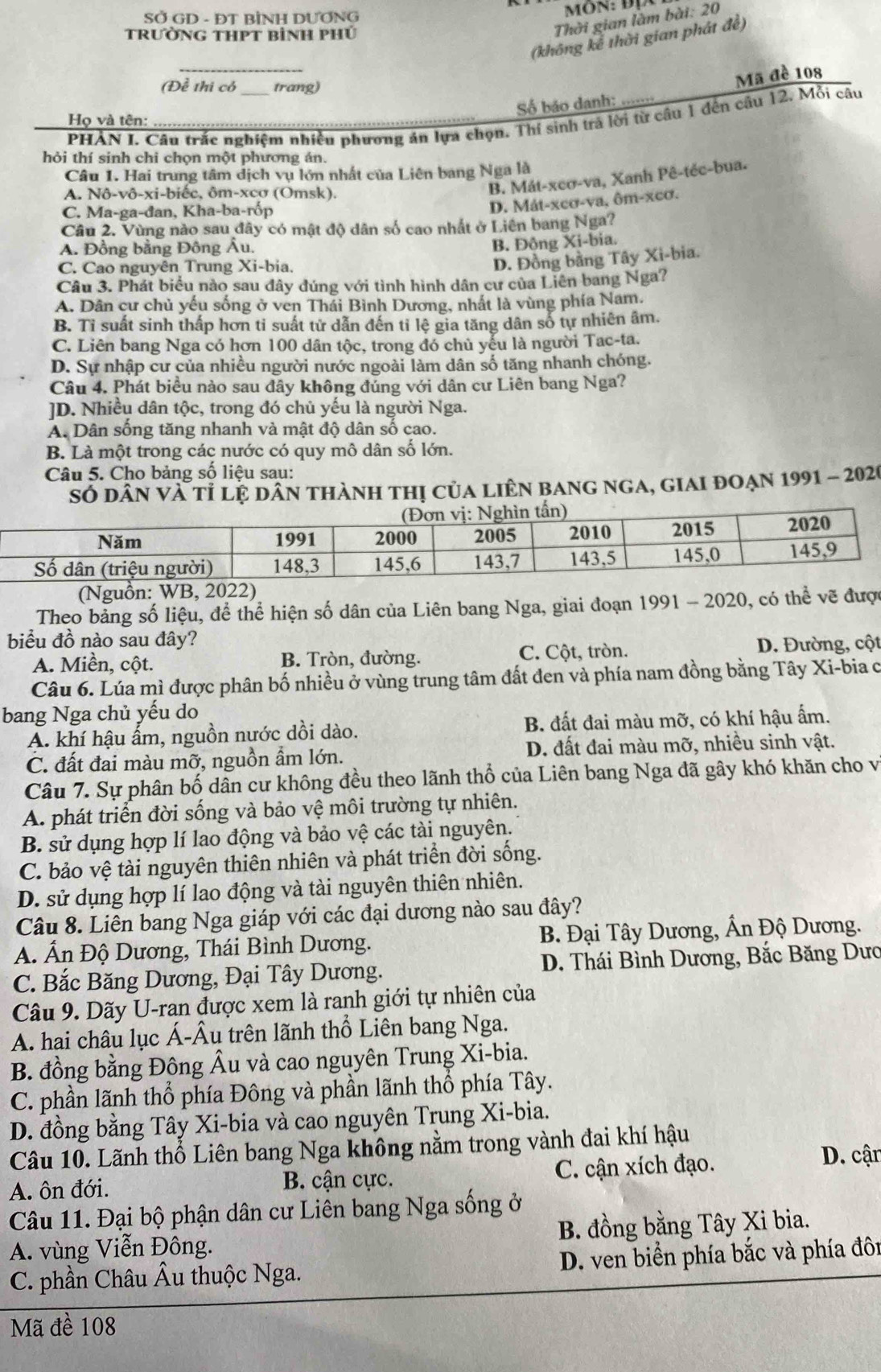 SỞ GD - ĐT BİNH DƯƠNG
trườnG THPT bình phủ
Thời gian làm bài: 20
(không kể thời gian phát đề)
_
(Đề thi có trang)
Số báo danh: ---- Mã đề 108
PHẢN I. Câu trắc nghiệm nhiều phương án lựa chọn. Thí sinh trả lời từ câu 1 đến câu 12. Mỗi câu
Họ và tên:
hỏi thí sinh chi chọn một phương án.
Câu 1. Hai trung tâm dịch vụ lớn nhất của Liên bang Nga là
A. Nô-vô-xi-biếc, ôm-xcơ (Omsk).
B. Mát-xeơ-va, Xanh Pê-téc-bua.
C. Ma-ga-đan, Kha-ba-rốp
D. Mát-xcơ-va, ôm-xcơ.
Câu 2. Vùng nào sau đây có mật độ dân số cao nhất ở Liên bang Nga?
A. Đồng bằng Đông Âu.
B. Đông Xi-bia.
C. Cao nguyên Trung Xi-bia.
D. Đồng bằng Tây Xi-bia.
Câu 3. Phát biểu nào sau đây đúng với tình hình dân cư của Liên bang Nga?
A. Dân cư chủ yếu sống ở ven Thái Bình Dương, nhất là vùng phía Nam.
B. Tỉ suất sinh thấp hơn ti suất tử dẫn đến tỉ lệ gia tăng dân số tự nhiên âm.
C. Liên bang Nga có hơn 100 dân tộc, trong đó chủ yếu là người Tac-ta.
D. Sự nhập cư của nhiều người nước ngoài làm dân số tăng nhanh chóng.
Câu 4. Phát biểu nào sau đây không đúng với dân cư Liên bang Nga?
JD. Nhiều dân tộc, trong đó chủ yếu là người Nga.
A. Dân sống tăng nhanh và mật độ dân số cao.
B. Là một trong các nước có quy mô dân số lớn.
Câu 5. Cho bảng số liệu sau:
SÓ dân và tỉ lệ dân thành thị của liÊn bang ngA, giai đoạn 1991 - 2020
(Nguồn: WB, 20)
Theo bảng số liệu, để thể hiện số dân của Liên bang Nga, giai đoạn 1991 - 2020, có thể vẽ được
biểu đồ nào sau đây? D. Đường, cột
A. Miền, cột. B. Tròn, đường. C. Cột, tròn.
Câu 6. Lúa mì được phân bố nhiều ở vùng trung tâm đất đen và phía nam đồng bằng Tây Xi-bia c
bang Nga chủ yếu do
A. khí hậu ấm, nguồn nước dồi dào. B. đất đai màu mỡ, có khí hậu ấm.
C. đất đai màu mỡ, nguồn ẩm lớn. D. đất đai màu mỡ, nhiều sinh vật.
Câu 7. Sự phân bố dân cư không đều theo lãnh thổ của Liên bang Nga đã gây khó khăn cho vị
A. phát triển đời sống và bảo vệ môi trường tự nhiên.
B. sử dụng hợp lí lao động và bảo vệ các tài nguyên.
C. bảo vệ tài nguyên thiên nhiên và phát triển đời sống.
D. sử dụng hợp lí lao động và tài nguyên thiên nhiên.
Câu 8. Liên bang Nga giáp với các đại dương nào sau đây?
A. Ấn Độ Dương, Thái Bình Dương. B. Đại Tây Dương, Ấn Độ Dương.
C. Bắc Băng Dương, Đại Tây Dương.  D. Thái Bình Dương, Bắc Băng Dưc
Câu 9. Dãy U-ran được xem là ranh giới tự nhiên của
A. hai châu lục Á-Âu trên lãnh thổ Liên bang Nga.
B. đồng bằng Đông Âu và cao nguyên Trung Xi-bia.
C. phần lãnh thổ phía Đông và phần lãnh thổ phía Tây.
D. đồng bằng Tây Xi-bia và cao nguyên Trung Xi-bia.
Câu 10. Lãnh thổ Liên bang Nga không nằm trong vành đai khí hậu
A. ôn đới. B. cận cực. C. cận xích đạo.
D. cận
Câu 11. Đại bộ phận dân cư Liên bang Nga sống ở
A. vùng Viễn Đông. B. đồng bằng Tây Xi bia.
C. phần Châu Âu thuộc Nga.  D. ven biển phía bắc và phía đôn
Mã đề 108