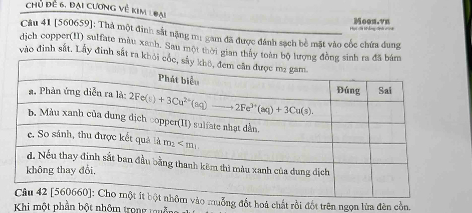 Chủ đề 6. đại cương về kim loại
Moon.vn
Mọc đã khẳng định minh
Câu 41 [560659]: Thả một đinh sắt nặng m1 gam đã được đánh sạch bề mặt vào cốc chứa dung
dịch copper(II) sulfate màu xanh. Sau một thời gian thấy
vào đinh sắt. Lấy đinh sắt ra
ỗng đốt hoá chất rồi đốt trên ngọn lửa đèn cồn.
Khi một phần bột nhôm trong muống