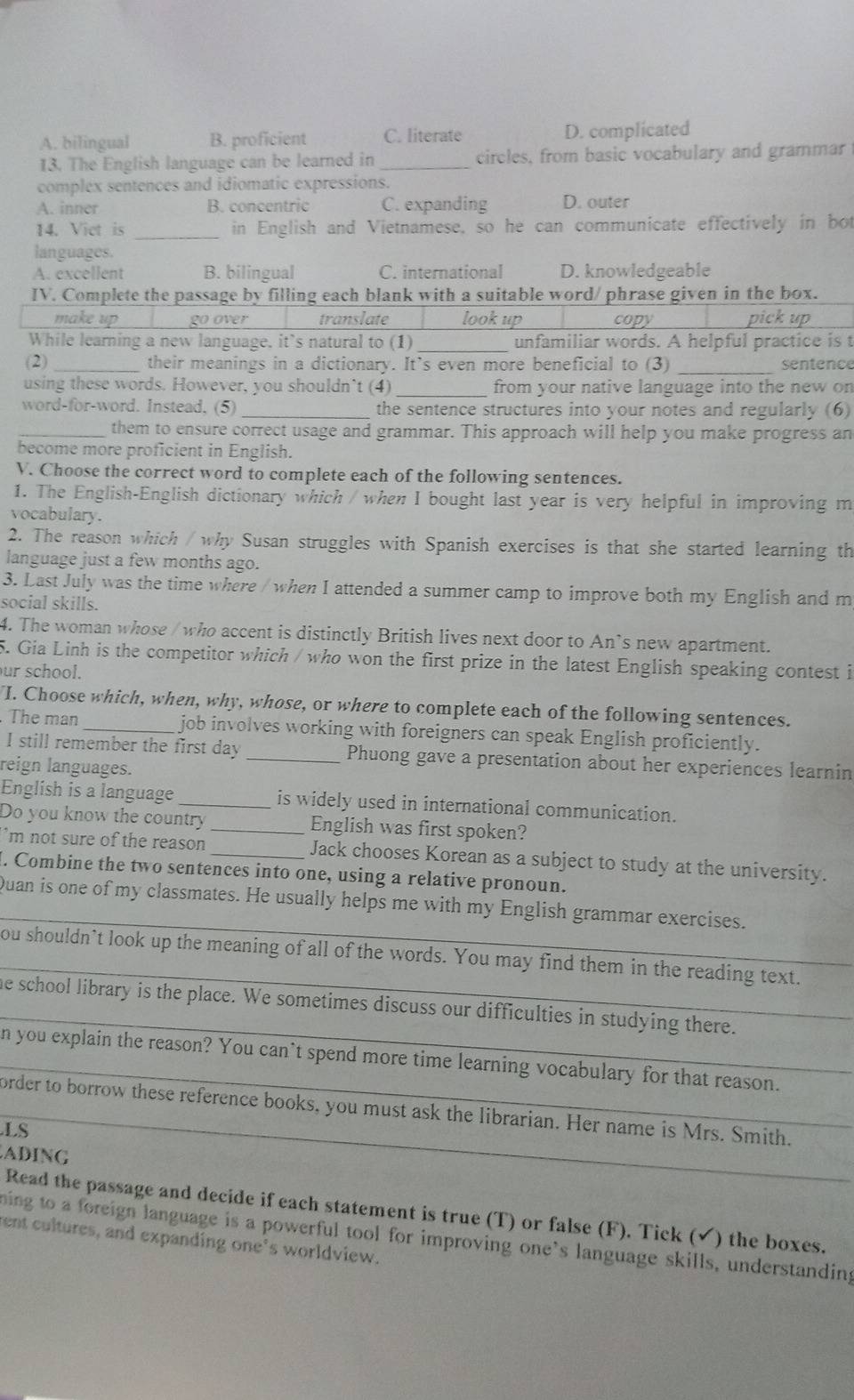 A. bilingual B. proficient C. literate D. complicated
13. The English language can be learned in _circles, from basic vocabulary and grammar
complex sentences and idiomatic expressions.
A. inner B. concentric C. expanding D. outer
14. Viet is _in English and Vietnamese, so he can communicate effectively in bot
languages.
A. excellent B. bilingual C. international D. knowledgeable
IV. Complete the passage by filling each blank with a suitable word/ phrase given in the box.
make up go over translate look up copy pick up
While learning a new language, it's natural to (1) _unfamiliar words. A helpful practice is t
(2) _their meanings in a dictionary. It’s even more beneficial to (3) _sentence
using these words. However, you shouldn’t (4) _from your native language into the new on
word-for-word. Instead, (5) _the sentence structures into your notes and regularly (6)
_them to ensure correct usage and grammar. This approach will help you make progress an
become more proficient in English.
V. Choose the correct word to complete each of the following sentences.
1. The English-English dictionary which / when I bought last year is very helpful in improving m
vocabulary.
2. The reason which / why Susan struggles with Spanish exercises is that she started learning th
language just a few months ago.
3. Last July was the time where / when I attended a summer camp to improve both my English and m
social skills.
4. The woman whose / who accent is distinctly British lives next door to An`s new apartment.
5. Gia Linh is the competitor which / who won the first prize in the latest English speaking contest i
ur school.
I. Choose which, when, why, whose, or where to complete each of the following sentences.
The man job involves working with foreigners can speak English proficiently.
I still remember the first day _Phuong gave a presentation about her experiences learnin
reign languages.
English is a language _is widely used in international communication.
Do you know the country _English was first spoken?
'm not sure of the reason _Jack chooses Korean as a subject to study at the university.
. Combine the two sentences into one, using a relative pronoun.
_
Quan is one of my classmates. He usually helps me with my English grammar exercises.
_
ou shouldn’t look up the meaning of all of the words. You may find them in the reading text.
_
he school library is the place. We sometimes discuss our difficulties in studying there.
_n you explain the reason? You can't spend more time learning vocabulary for that reason.
_order to borrow these reference books, you must ask the librarian. Her name is Mrs. Smith.
.LS
ADING
Read the passage and decide if each statement is true (T) or false (F). Tick (✔) the boxes.
ning to a foreign language is a powerful tool for improving one's language skills, understanding
ent cultures, and expanding one's worldview.