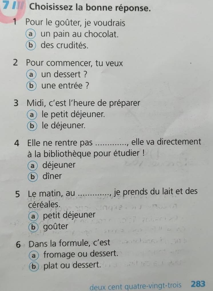 Choisissez la bonne réponse.
1 Pour le goûter, je voudrais
a un pain au chocolat.
bdes crudités.
2 Pour commencer, tu veux
a un dessert ?
b une entrée ?
3 Midi, c'est l'heure de préparer
a le petit déjeuner.
b le déjeuner.
4 Elle ne rentre pas _elle va directement
à la bibliothèque pour étudier !
a déjeuner
b dîner
5 Le matin, au _je prends du lait et des
céréales.
a petit déjeuner
b goûter
6 Dans la formule, c’est
a fromage ou dessert.
b plat ou dessert.
deux cent quatre-vingt-trois 283