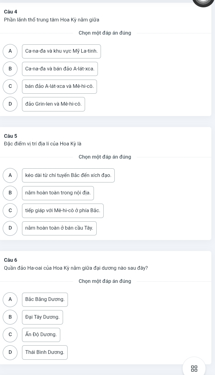 Phần lãnh thổ trung tâm Hoa Kỳ nằm giữa
Chọn một đáp án đúng
A Ca-na-đa và khu vực Mỹ La-tinh.
B Ca-na-đa và bán đảo A-lát-xca.
C bán đảo A-lát-xca và Mê-hi-cô.
D đảo Grin-len và Mê-hi-cô.
Câu 5
Đặc điểm vị trí địa lí của Hoa Kỳ là
Chọn một đáp án đúng
A kéo dài từ chí tuyến Bắc đến xích đạo.
B nằm hoàn toàn trong nội địa.
C tiếp giáp với Mê-hi-cô ở phía Bắc.
D nằm hoàn toàn ở bán cầu Tây.
Câu 6
Quần đảo Ha-oai của Hoa Kỳ nằm giữa đại dương nào sau đây?
Chọn một đáp án đúng
A Bắc Băng Dương.
B Đại Tây Dương.
C Ấn Độ Dương.
D Thái Bình Dương.
00
□□