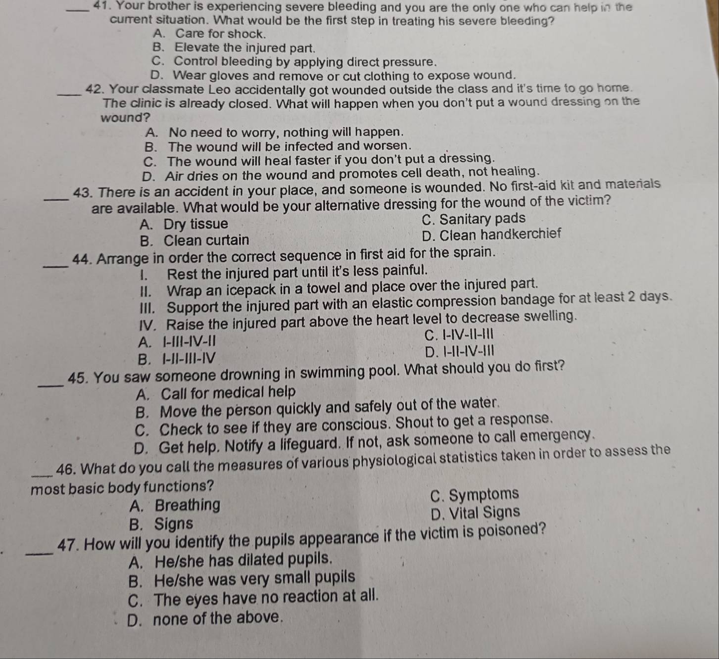 Your brother is experiencing severe bleeding and you are the only one who can help in the
current situation. What would be the first step in treating his severe bleeding?
A. Care for shock.
B. Elevate the injured part.
C. Control bleeding by applying direct pressure.
D. Wear gloves and remove or cut clothing to expose wound.
_42. Your classmate Leo accidentally got wounded outside the class and it's time to go home.
The clinic is already closed. What will happen when you don't put a wound dressing on the
wound?
A. No need to worry, nothing will happen.
B. The wound will be infected and worsen.
C. The wound will heal faster if you don't put a dressing.
D. Air dries on the wound and promotes cell death, not healing.
43. There is an accident in your place, and someone is wounded. No first-aid kit and materials
_are available. What would be your alternative dressing for the wound of the victim?
A. Dry tissue C. Sanitary pads
B. Clean curtain D. Clean handkerchief
_
44. Arrange in order the correct sequence in first aid for the sprain.
I. Rest the injured part until it's less painful.
II. Wrap an icepack in a towel and place over the injured part.
III. Support the injured part with an elastic compression bandage for at least 2 days.
IV. Raise the injured part above the heart level to decrease swelling.
A. |-III-IV-II C. I-IV-II-III
B. I-II-III-|V D. I-II-IV-III
_
45. You saw someone drowning in swimming pool. What should you do first?
A. Call for medical help
B. Move the person quickly and safely out of the water.
C. Check to see if they are conscious. Shout to get a response.
D. Get help. Notify a lifeguard. If not, ask someone to call emergency.
_46. What do you call the measures of various physiological statistics taken in order to assess the
most basic body functions?
C. Symptoms
A. Breathing
B. Signs D. Vital Signs
_
47. How will you identify the pupils appearance if the victim is poisoned?
A. He/she has dilated pupils.
B. He/she was very small pupils
C. The eyes have no reaction at all.
D. none of the above.
