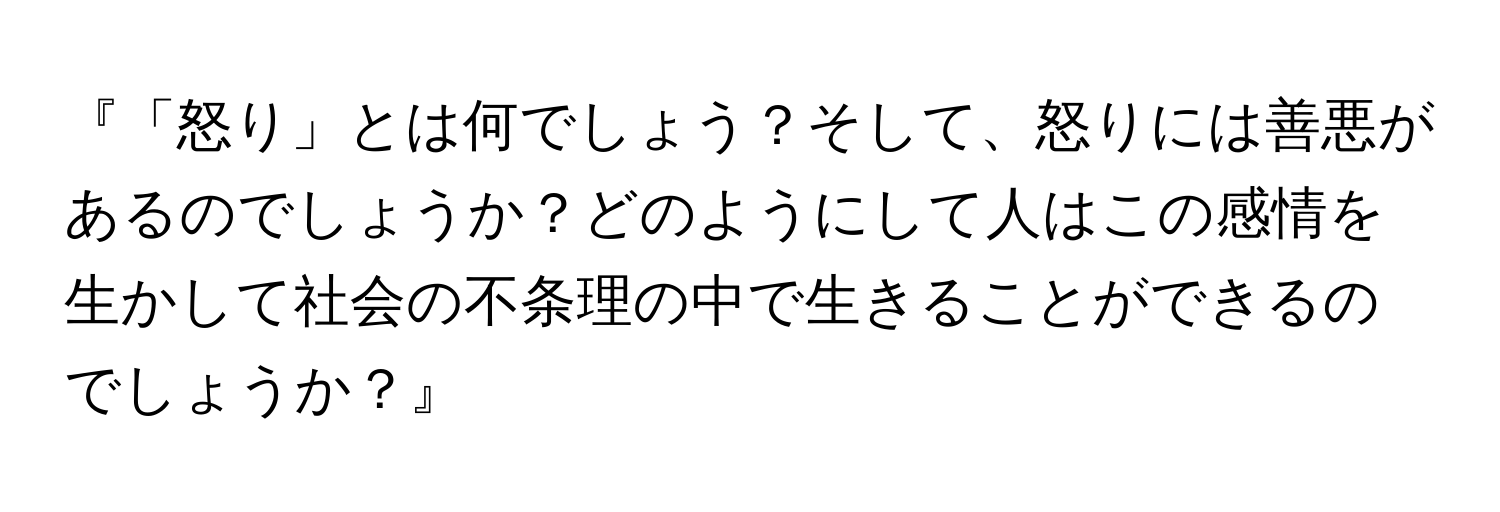 『「怒り」とは何でしょう？そして、怒りには善悪があるのでしょうか？どのようにして人はこの感情を生かして社会の不条理の中で生きることができるのでしょうか？』