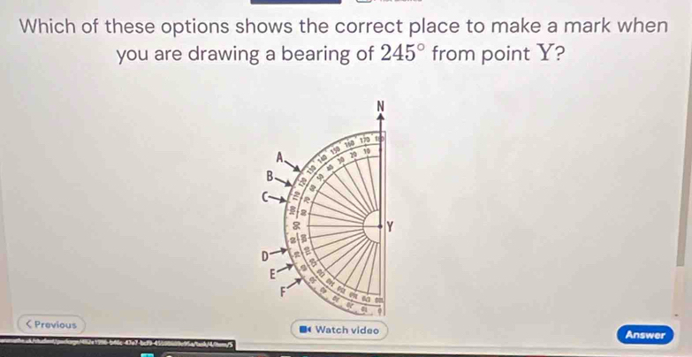 Which of these options shows the correct place to make a mark when
you are drawing a bearing of 245° from point Y?
N
170
A、 150 150
20 10
30
43
B a
a
C a
3 2
Y
3
D a
is
E a
4
F 4 a
a
a
< Previous Watch video Answer