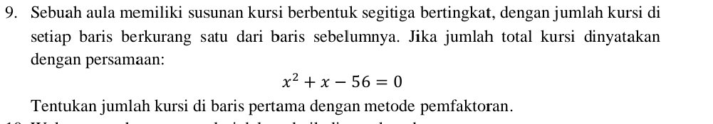 Sebuah aula memiliki susunan kursi berbentuk segitiga bertingkat, dengan jumlah kursi di 
setiap baris berkurang satu dari baris sebelumnya. Jika jumlah total kursi dinyatakan 
dengan persamaan:
x^2+x-56=0
Tentukan jumlah kursi di baris pertama dengan metode pemfaktoran.