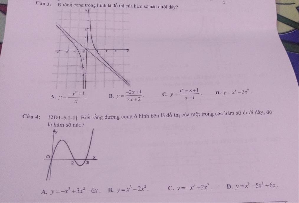 x
Câu 3: Đường cong trong hình là đồ thị của hàm số nào dưới đây?
A. y= (-x^2+1)/x . B. y= (-2x+1)/2x+2 . C. y= (x^2-x+1)/x-1 . D. y=x^3-3x^2. 
Câu 4: [2D1-5.1-1] Biết rằng đường cong ở hình bên là đồ thị của một trong các hàm số dưới đây, đó
là hàm số nào?
A. y=-x^3+3x^2-6x B. y=x^3-2x^2. C. y=-x^3+2x^2. D. y=x^3-5x^2+6x.