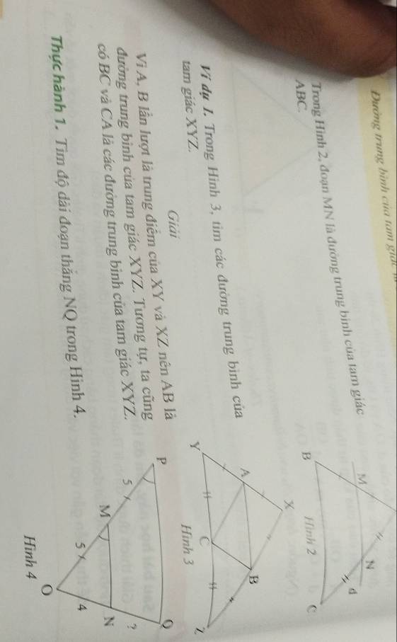 Đường trung bình của tam gi 
Trong Hình 2, đoạn MN là đường trung binh của tam giác
ABC. 
Vi dụ I. Trong Hình 3, tìm các đường trung bình của 
tam giác XYZ. 
Giải 
V A, B lần lượt là trung điểm của XY và XZ nên AB là 
đường trung bình của tam giác XYZ. Tương tự, ta cũng 
có BC và CA là các đường trung binh của tam giác XYZ. 
Thực hành 1. Tìm độ dài đoạn thắng NQ trong Hình 4. 
Hình 4