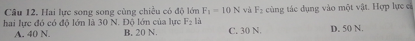 Hai lực song song cùng chiều có độ lớn F_1=10N và F_2 cùng tác dụng vào một vật. Hợp lực cử
hai lực đó có độ lớn là 30 N. Độ lớn của lực F_2 là
A. 40 N. B. 20 N. C. 30 N.
D. 50 N.