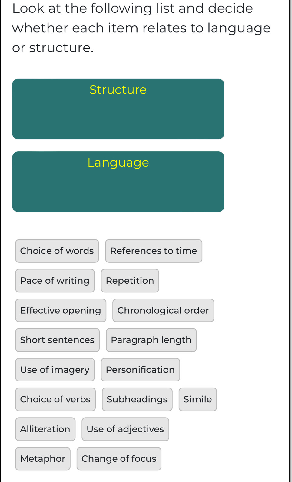 Look at the following list and decide
whether each item relates to language
or structure.
Structure
Language
Choice of words References to time
Pace of writing Repetition
Effective opening Chronological order
Short sentences Paragraph length
Use of imagery Personification
Choice of verbs Subheadings Simile
Alliteration Use of adjectives
Metaphor Change of focus