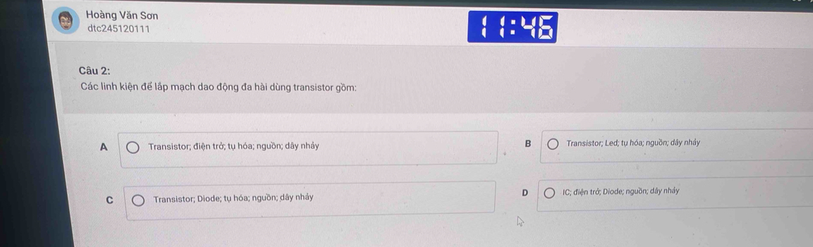 Hoàng Văn Sơn
dtc245120111
beginarrayr (+1) (endarray beginarrayr L)=endarray beginarrayr 1 1endarray beginarrayr 1 endarray
Câu 2:
Các linh kiện để lắp mạch dao động đa hài dùng transistor gồm:
B
A Transistor; điện trở; tụ hóa; nguồn; dây nhảy Transistor; Led; tụ hóa; nguồn; dây nhảy
D
C Transistor; Diode; tụ hóa; nguồn; dây nhảy C; điện trở; Diode; nguồn; dây nhảy