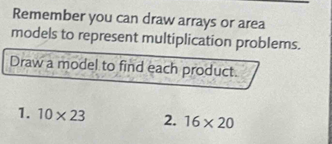 Remember you can draw arrays or area 
models to represent multiplication problems. 
Draw a model to find each product. 
1. 10* 23 2. 16* 20