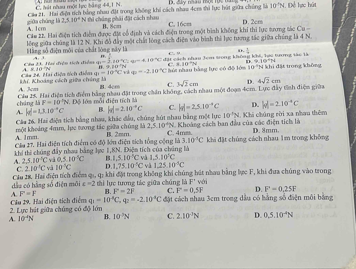 C. hút nhau một lực bằng 44,1 N. D. đây nhau một lực bang
Câu 21. Hai điện tích bằng nhau đặt trong không khí cách nhau 4cm thì lực hút giữa chúng là 10^(-5)N. Để lực hút
giữa chúng là 2,5.10^(-6)1  thì chúng phải đặt cách nhau D. 2cm
A. 1cm B. 8cm C. 16cm
Câu 22. Hai điện tích điểm được đặt cố định và cách điện trong một bình không khí thì lực tương tác Cu -
lông giữa chúng là 12 N. Khi đồ đầy một chất lỏng cách điện vào bình thì lực tương tác giữa chúng là 4 N.
Hằng số điện môi của chất lỏng này là
C. 9.
D.  1/9 
A. 3.
B.  1/3 .
Câu 23. Hai điện tích điểm q_1=2.10^(-9)C;q_2=4.10^(-9)C đặt cách nhau 3cm trong không khí, lực tương tác là
A. 8. 10^(-5)N
B. 9.10^(-5)N C. 8.10^(-9)N D. 9.10^(-6)N
Câu 24. Hai điện tích điểm q_1=10^(-9)C và q_2=-2.10^(-9)C hút nhau bằng lực có độ lớn 10^(-5) khi đặt trong không
khí. Khoảng cách giữa chúng là
A. 3cm B. 4cm
C. 3sqrt(2)cm
D. 4sqrt(2)cm
Cầu 25. Hai điện tích điểm bằng nhau đặt trong chân không, cách nhau một đoạn 4cm. Lực đầy tĩnh điện giữa
chúng là F=10^(-5)N. Độ lớn mỗi điện tích là
A. |q|=1,3.10^(-9)C
B. |q|=2.10^(-9)C C. |q|=2,5.10^(-9)C D. |q|=2.10^(-8)C
Câu 26. Hai điện tích bằng nhau, khác dấu, chúng hút nhau bằng một lực 10^(-5)N T Khi chúng rời xa nhau thêm
một khoảng 4mm, lực tương tác giữa chúng là 2,5.10^(-6)N T. Khoảng cách ban đầu của các điện tích là
A. 1mm. B. 2mm.
C. 4mm. D. 8mm.
Câu 27. Hai điện tích điểm có độ lớn điện tích tổng cộng là 3.10^(-5)C khi đặt chúng cách nhau 1m trong không
khí thì chúng đầy nhau bằng lực 1,8N. Điện tích của chúng là
A. 2,5.10^(-5)C và 0,5.10^(-5)C B. 1,5.10^(-5)C và 1,5.10^5C
C. 2.10^(-5)C và 10^(-5)C
D. 1,75.10^(-5)C và 1,25.10^(-5)C
Câu 28. Hai điện tích điểm q1, q2 khi đặt trong không khí chúng hút nhau bằng lực F, khi đưa chúng vào trong
dầu có hằng số điện môi varepsilon =2 thì lực tương tác giữa chúng là F^(^,) với
A. F'=F
B. F'=2F C. F'=0,5F
D. F'=0,25F
Câu 29. Hai điện tích điểm q_1=10^(-8)C,q_2=-2.10^(-8)C đặt cách nhau 3cm trong dầu có hằng số điện môi bằng
2. Lực hút giữa chúng có độ lớn
D.
A. 10^(-4)N B. 10^(-3)N C. 2.10^(-3)N 0,5.10^(-4)N