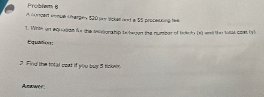 Problem 6 
A concert venue charges $20 per ticket and a $5 processing fee 
1. Write an equation for the relationship between the number of tickets (x) and the total cost (y) 
Equation: 
2. Find the total cost if you buy 5 tickets. 
Answer: