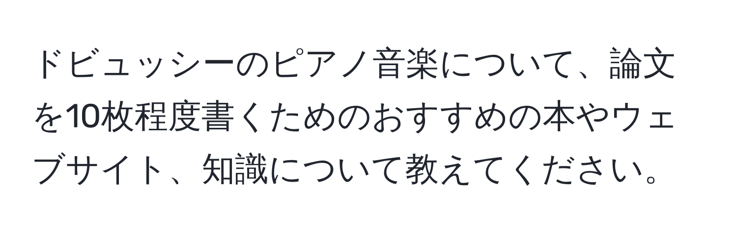 ドビュッシーのピアノ音楽について、論文を10枚程度書くためのおすすめの本やウェブサイト、知識について教えてください。