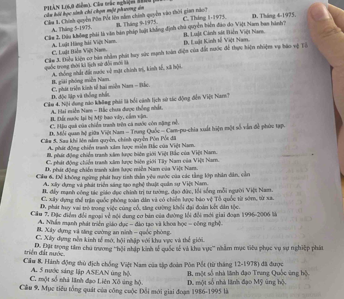 PHÀN I.(6,0 điểm). Câu trắc nghiệm ahiệu ph
câu hỏi học sinh chỉ chọn một phương án
Câu 1. Chính quyền Pôn Pốt lên nắm chính quyền vào thời gian nào?
A. Tháng 5-1975. B. Tháng 9-1975. C. Tháng 1-1975. D. Tháng 4-1975.
Câu 2. Đâu không phải là văn bản pháp luật khẳng định chủ quyền biển đảo do Việt Nam ban hành?
B. Luật Cảnh sát Biền Việt Nam.
A. Luật Hàng hải Việt Nam.
C. Luật Biển Việt Nam. D. Luật Kinh tế Việt Nam.
Câu 3. Điều kiện cơ bán nhằm phát huy sức mạnh toàn diện của đất nước đề thực hiện nhiệm vụ bảo vệ Tổ
quốc trong thời kì lịch sử đổi mới là
A. thống nhất đất nước về mặt chính trị, kinh tế, xã hội.
B. giải phóng miền Nam.
C. phát triển kinh tế hai miền Nam - Bắc.
D. độc lập và thống nhất.
Câu 4. Nội dung nào không phải là bối cảnh lịch sử tác động đến Việt Nam?
A. Hai miền Nam - Bắc chưa được thống nhất.
B. Đất nước lại bị Mỹ bao vây, cẩm vận.
C. Hậu quả của chiến tranh trên cả nước còn nặng nề.
D. Mối quan hệ giữa Việt Nam - Trung Quốc — Cam-pu-chia xuất hiện một số vấn đề phức tạp.
Câu 5. Sau khi lên nắm quyền, chính quyền Pôn Pốt đã
A. phát động chiến tranh xâm lược miền Bắc của Việt Nam.
B. phát động chiến tranh xâm lược biên giới Việt Bắc của Việt Nam.
C. phát động chiến tranh xâm lược biên giới Tây Nam của Việt Nam.
D. phát động chiến tranh xâm lược miền Nam của Việt Nam.
Câu 6. Để không ngừng phát huy tinh thần yêu nước của các tầng lớp nhân dân, cần
A. xây dựng và phát triển sáng tạo nghệ thuật quân sự Việt Nam.
B. đầy mạnh công tác giáo dục chính trị tư tưởng, đạo đức, lối sống mỗi người Việt Nam.
C. xây dựng thể trận quốc phòng toàn dân và có chiến lược bảo vệ Tổ quốc từ sớm, từ xa.
D. phát huy vai trò trong việc củng cổ, tăng cường khối đại đoàn kết dân tộc.
Câu 7. Đặc điểm đối ngoại về nội dung cơ bản của đường lối đồi mới giai đoạn 1996-2006 là
A. Nhấn mạnh phát triển giáo dục - đào tạo và khoa học - công nghệ.
B. Xây dựng và tăng cường an ninh - quốc phòng.
C. Xây dựng nền kinh tế mở, hội nhập với khu vực và thế giới.
D. Đặt trọng tâm chủ trương “hội nhập kinh tế quốc tế và khu vực” nhằm mục tiêu phục vụ sự nghiệp phát
triển đất nước.
Câu 8. Hành động thù địch chống Việt Nam của tập đoàn Pôn Pốt (từ tháng 12-1978) đã được
A. 5 nước sáng lập ASEAN ủng hộ.  B. một số nhà lãnh đạo Trung Quốc ủng hộ.
C. một số nhà lãnh đạo Liên Xô ủng hộ. D. một số nhà lãnh đạo Mỹ ủng hộ.
Câu 9. Mục tiêu tổng quát của công cuộc Đồi mới giai đoạn 1986-1995 là
