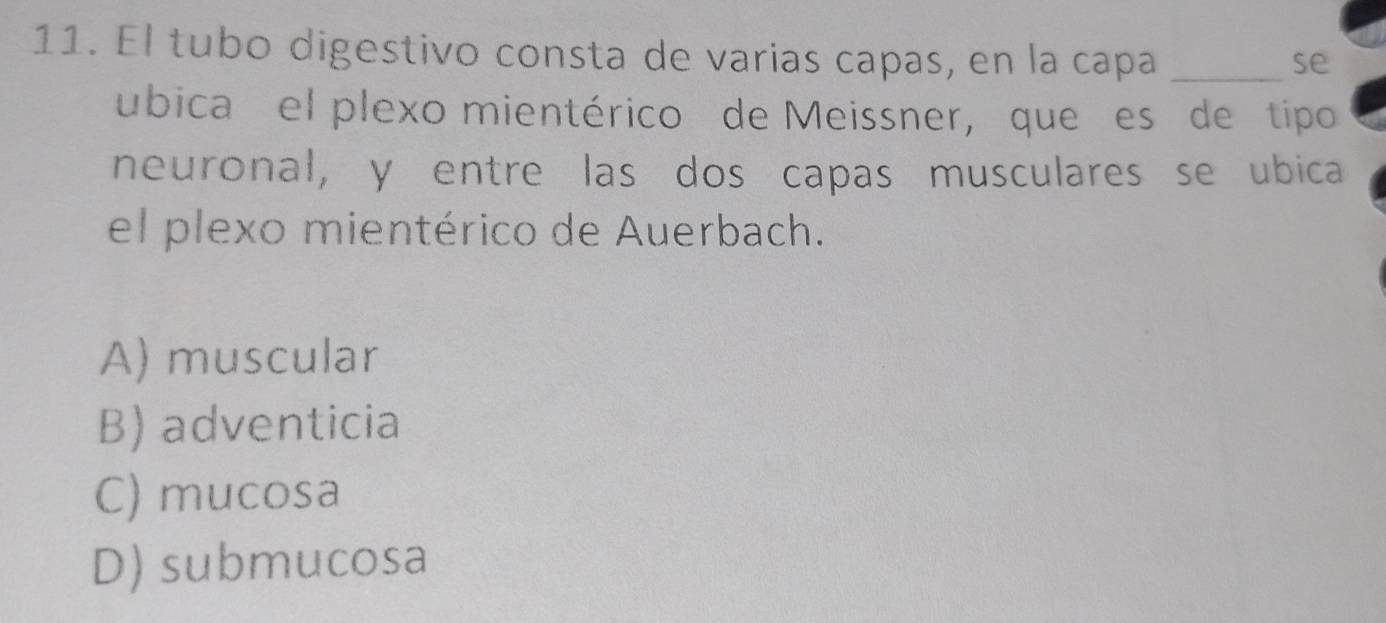 El tubo digestivo consta de varias capas, en la capa_
se
ubica el plexo mientérico de Meissner, que es de ítipo
neuronal, y entre las dos capas musculares se ubica
el plexo mientérico de Auerbach.
A) muscular
B) adventicia
C) mucosa
D) submucosa